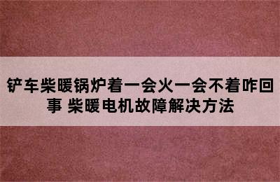 铲车柴暖锅炉着一会火一会不着咋回事 柴暖电机故障解决方法